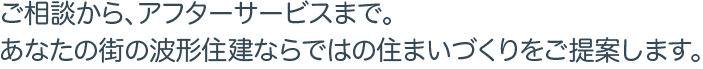 ご相談から、アフターサービスまで。あなたの街の波形住建ならではの住まいづくりをご提案します。